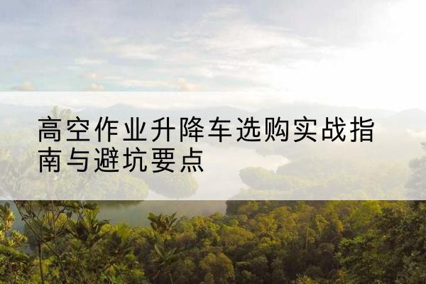 东明升降车怎么选-高空作业升降车选购实战指南与避坑要点