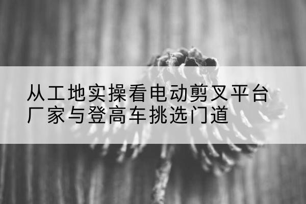 东明电动剪叉升降平台厂家-从工地实操看电动剪叉平台厂家与登高车挑选门道