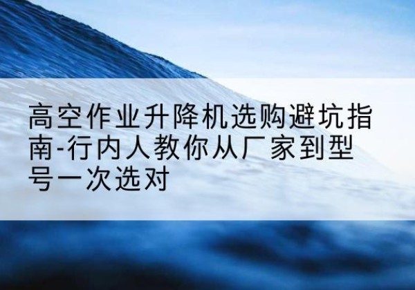 东明升降平台厂家-高空作业升降机选购避坑指南-行内人教你从厂家到型号一次选对