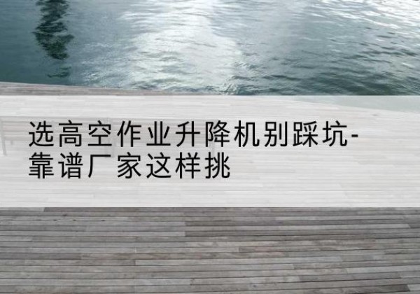 东明剪叉式升降机厂家-选高空作业升降机别踩坑-靠谱厂家这样挑