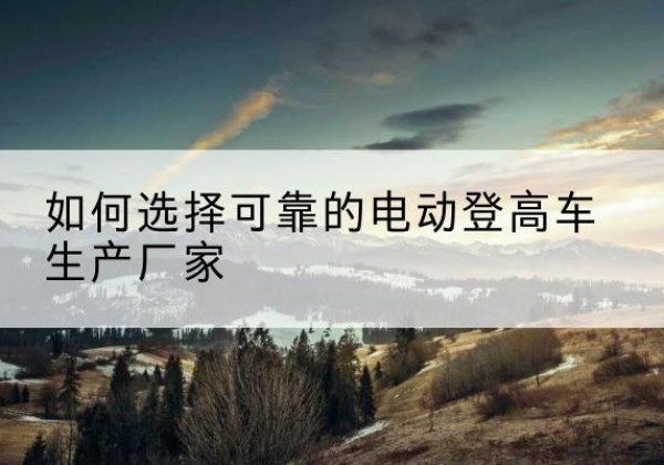 东明电动登高车厂家-如何选择可靠的电动登高车生产厂家