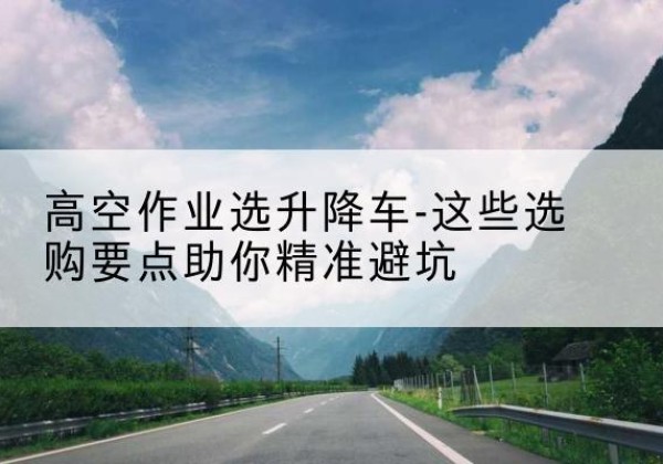 东明升降车厂家-高空作业选升降车-这些选购要点助你*避坑