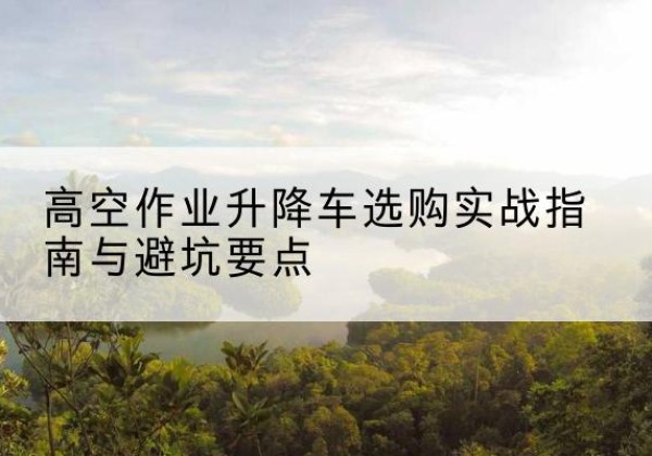 东明升降车怎么选-高空作业升降车选购实战指南与避坑要点