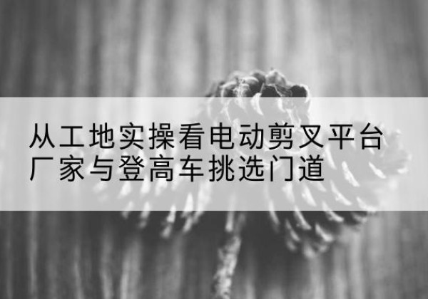 东明电动剪叉升降平台厂家-从工地实操看电动剪叉平台厂家与登高车挑选门道