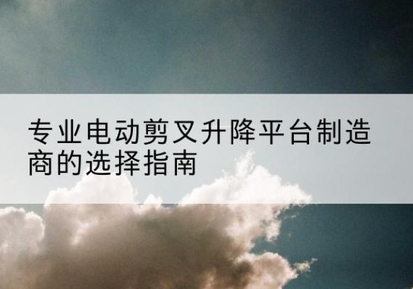 东明电动剪叉升降平台厂家-专业电动剪叉升降平台制造商的选择指南